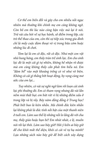 Cơ thể em biến đổi và gây cho em nhiều nỗi ngạc
nhiên mà thường khi chính mẹ em cũng không ngờ.
Còn bố em thì lúc nào cũng bận việc mà lại ít nói.
Trừ vài câu hỏi về sự học hành, số điểm trong lớp, các
trò thể thao của em, còn thì sự tiếp xúc trong gia đình
chỉ là mấy cuộc đàm thoại vô vị trong bữa cơm hoặc
những lúc đi chơi.
Tóm lại là em cô độc, rất cô độc. Như một con vật
nhỏ hung hăng, em thấy tràn trề sinh lực. Em cho sinh
lực đó là một cái gì tự nhiên, không hề nhận rõ được
mà em cũng không thấy cần phải tìm hiểu nó. Em
“đâm bổ” vào một khoảng trống có vẻ như vô biên.
Không có cái gì thắng bớt hoạt động, hy vọng cùng mơ
ước của em lại...
Tuy nhiên, có vài sự nghi ngờ làm rối loạn cái sinh
lực phi thường đó. Em có tham vọng nhưng đã vài lần
nếm mùi thất bại: em bứt rứt vì bị những điếm xấu ở
trong lớp và bị rầy. Bảy năm đằng đẵng ở Trung học!
Phải biết bao là kiên nhẫn. Mà chính đức kiên nhẫn
lại không phải là đức tính nỗi bật của một thanh niên
ở tuổi em. Làm sao thổ lộ những nỗi lo lắng đó với cha
mẹ, thầy giáo hoặc bạn bè? Em nhút nhát, e lệ, muốn
nói rồi lại thôi. Làm sao bây giờ? Hỏi ý kiến ai bây giờ
để cho khỏi mất thể diện, khỏi có cái vẻ tự hạ mình?
Lựa những sách nào bây giờ để biết cách xây dựng
 