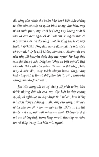 đời sống của mình cho hoàn hảo hơn? Hết thảy chúng
ta đều cần có một sự quân bình trong tâm hồn, một
nhân sinh quan, một triết lý (tiếng này không phải là
cao xa quá đâu ngay cả đối với em, vì người nào có
một quan niệm về đời sống, một lối sống, tức là có một
triết lý rồi) để hướng dẫn hành động của ta một cách
có quy củ, hợp lý chứ không hỗn loạn. Muốn vậy em
nên nhớ lời khuyên dưới đây mà người Hy Lạp thời
xưa đã khắc ở đền Delphes: “Phải tự biết mình”. Biết
cá tính, thể chất của mình thì em có thể tăng phần
may ở trên đời, tăng trách nhiệm hành động, tăng
khả năng chú ý. Em có thể giảm bớt tật xấu, chưa biết
chừng, sửa được nó nữa.
Em cần dùng tất cả sự chú ý để phát triển, kích
thích những đức tốt của em, đặc biệt là đức cương
quyết, có nghị lực, nó diệt được tính uể oải, làm biếng
mà kích động sự thông minh, lòng cao vọng, đức kiên
nhẫn của em. Này em, em nên tự tin. Đời của em tuỳ
thuộc nơi em, nơi một mình em thôi. Không có lý gì
mà em không thấy trong lòng em cái tia sáng và niềm
tin nó ủ ắp trong tâm hồn mỗi người.
 