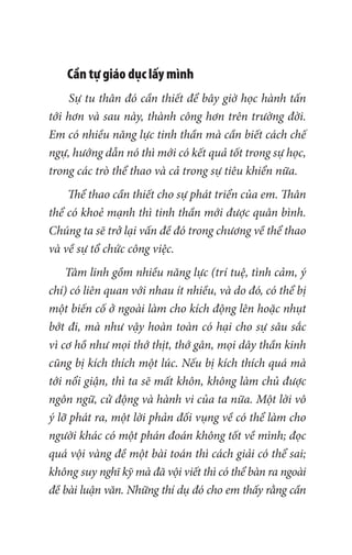Cần tự giáo dục lấy mình
Sự tu thân đó cần thiết để bây giờ học hành tấn
tới hơn và sau này, thành công hơn trên trường đời.
Em có nhiều năng lực tinh thần mà cần biết cách chế
ngự, hướng dẫn nó thì mới có kết quả tốt trong sự học,
trong các trò thể thao và cả trong sự tiêu khiển nữa.
Thể thao cần thiết cho sự phát triển của em. Thân
thể có khoẻ mạnh thì tinh thần mới được quân bình.
Chúng ta sẽ trở lại vấn đề đó trong chương về thể thao
và về sự tổ chức công việc.
Tâm linh gồm nhiều năng lực (trí tuệ, tình cảm, ý
chí) có liên quan với nhau ít nhiều, và do đó, có thể bị
một biến cố ở ngoài làm cho kích động lên hoặc nhụt
bớt đi, mà như vậy hoàn toàn có hại cho sự sâu sắc
vì cơ hồ như mọi thớ thịt, thớ gân, mọi dây thần kinh
cũng bị kích thích một lúc. Nếu bị kích thích quá mà
tới nổi giận, thì ta sẽ mất khôn, không làm chủ được
ngôn ngữ, cử động và hành vi của ta nữa. Một lời vô
ý lỡ phát ra, một lời phản đối vụng về có thể làm cho
người khác có một phán đoán không tốt về mình; đọc
quá vội vàng đề một bài toán thì cách giải có thể sai;
không suy nghĩ kỹ mà đã vội viết thì có thể bàn ra ngoài
đề bài luận văn. Những thí dụ đó cho em thấy rằng cần
 