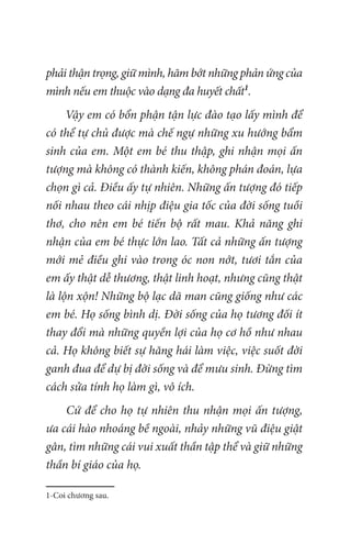 phải thận trọng, giữ mình, hãm bớt những phản ứng của
mình nếu em thuộc vào dạng đa huyết chất1
.
Vậy em có bổn phận tận lực đào tạo lấy mình để
có thể tự chủ được mà chế ngự những xu hướng bẩm
sinh của em. Một em bé thu thập, ghi nhận mọi ấn
tượng mà không có thành kiến, không phán đoán, lựa
chọn gì cả. Điều ấy tự nhiên. Những ấn tượng đó tiếp
nối nhau theo cái nhịp điệu gia tốc của đời sống tuồi
thơ, cho nên em bé tiến bộ rất mau. Khả năng ghi
nhận của em bé thực lớn lao. Tất cả những ấn tượng
mới mẻ điều ghi vào trong óc non nớt, tươi tắn của
em ấy thật dễ thương, thật linh hoạt, nhưng cũng thật
là lộn xộn! Những bộ lạc dã man cũng giống như các
em bé. Họ sống bình dị. Đời sống của họ tương đối ít
thay đổi mà những quyền lợi của họ cơ hồ như nhau
cả. Họ không biết sự hăng hái làm việc, việc suốt đời
ganh đua để dự bị đời sống và để mưu sinh. Đừng tìm
cách sửa tính họ làm gì, vô ích.
Cứ để cho họ tự nhiên thu nhận mọi ấn tượng,
ưa cái hào nhoáng bề ngoài, nhảy những vũ điệu giật
gân, tìm những cái vui xuất thần tập thể và giữ những
thần bí giáo của họ.
1-Coi chương sau.
 