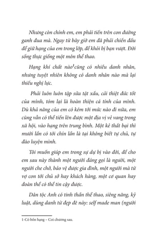 Nhưng còn chính em, em phải tiến trên con đường
ganh đua mà. Ngay từ bây giờ em đã phải chiến đấu
để giữ hạng của em trong lớp, để khỏi bị bạn vượt. Đời
sống thực giống một môn thể thao.
Hạng khí chất nào1
cũng có nhiều danh nhân,
nhưng tuyệt nhiên không có danh nhân nào mà lại
thiếu nghị lực.
Phải luôn luôn tập sửa tật xấu, cải thiệt đức tốt
của mình, tóm lại là hoàn thiện cá tính của mình.
Dù khả năng của em có kém tới mức nào đi nữa, em
cũng vẫn có thể tiến lên được một địa vị vẻ vang trong
xã hội, vào hạng trên trung bình. Một kẻ thất bại thì
mười lần có tới chín lần là tại không biết tự chủ, tự
đào luyện mình.
Tôi muốn giúp em trong sự dự bị vào đời, để cho
em sau này thành một người đáng gọi là người, một
người che chở, bảo vệ được gia đình, một người mà từ
vợ con tới chủ sở hay khách hàng, một cơ quan hay
đoàn thể có thể tin cậy được.
Dân tộc Anh có tinh thần thể thao, siêng năng, kỷ
luật, dùng danh từ đẹp đẽ này: self made man (người
1-Có bốn hạng – Coi chương sau.
 