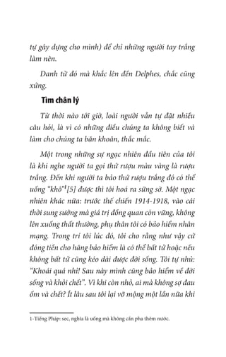 tự gây dựng cho mình) để chỉ những người tay trắng
làm nên.
Danh từ đó mà khắc lên đền Delphes, chắc cũng
xứng.
Tìm chân lý
Từ thời nào tới giờ, loài người vẫn tự đặt nhiều
câu hỏi, là vì có những điều chúng ta không biết và
làm cho chúng ta băn khoăn, thắc mắc.
Một trong những sự ngạc nhiên đầu tiên của tôi
là khi nghe người ta gọi thứ rượu màu vàng là rượu
trắng. Đến khi người ta bảo thứ rượu trắng đó có thể
uống “khô”1
[5] được thì tôi hoá ra sững sờ. Một ngạc
nhiên khác nữa: trước thế chiến 1914-1918, vào cái
thời sung sướng mà giá trị đồng quan còn vững, không
lên xuống thất thường, phụ thân tôi có bảo hiểm nhân
mạng. Trong trí tôi lúc đó, tôi cho rằng như vậy cứ
đóng tiền cho hãng bảo hiểm là có thể bất tử hoặc nếu
không bất tử cũng kéo dài được đời sống. Tôi tự nhủ:
“Khoái quá nhỉ! Sau này mình cũng bảo hiểm về đời
sống và khỏi chết”. Vì khi còn nhỏ, ai mà không sợ đau
ốm và chết? Ít lâu sau tôi lại vỡ mộng một lần nữa khi
1-Tiếng Pháp: sec, nghĩa là uống mà không cần pha thêm nước.
 