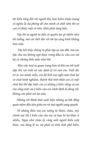 tôi hiểu rằng đối với người lớn, bảo hiểm nhân mạng
có nghĩa là dự phòng để cho mình có chết sớm thì vợ
con có được một sồ tiền, khỏi phải túng bấn.
Vậy thì ra người ta đâu có quyền lực gì nhiều như
tôi tưởng, mà cái chết đối với tôi lại càng kinh khủng
hơn nữa.
Vậy hết thảy chúng ra phải tập sự vào đời, mà các
bậc cha mẹ không ngờ được trong đầu óc của con cái
lại có những thắc mắc như thế.
Mọi việc hoá ra quan trọng hơn từ khi em tới tuổi
dậy thì, cái tuổi nó xác định lý trí của em. Tuổi đó,
trí óc em minh mẫn, em đã biết suy nghĩ một chút lại
có chút kinh nghiệm, thành thử tinh thần em có một
chút khí thế đặc biệt: em có những ý kiến riêng và em
cho rằng một vài ý kiến của em nhất định là đúng rồi,
không còn phải xét lại nữa.
Nhưng rồi thình lình xuất hiện những sự bất đồng
quan niệm đầu tiên giữa em và mọi người xung quanh.
Về những điều mà em tưởng là thiện, chân, mỹ,
chính xác thì ý kiến của cha mẹ và bạn bè lại khác ít
nhiều. Ngay như chân lý, cũng mỗi người hiểu mỗi
khác, mà đáng lẽ ra, nó phải có tính chất phổ biến,
 