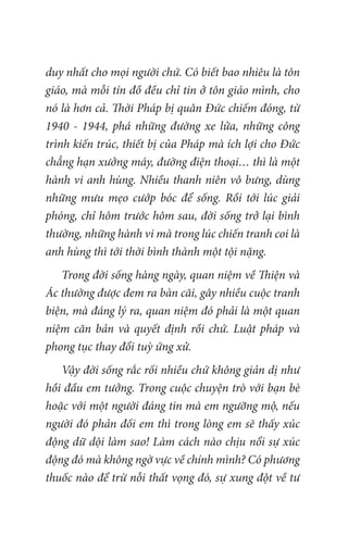 duy nhất cho mọi người chứ. Có biết bao nhiêu là tôn
giáo, mà mỗi tín đồ đều chỉ tin ở tôn giáo mình, cho
nó là hơn cả. Thời Pháp bị quân Đức chiếm đóng, từ
1940 - 1944, phá những đường xe lửa, những công
trình kiến trúc, thiết bị của Pháp mà ích lợi cho Đức
chẳng hạn xưởng máy, đường điện thoại… thì là một
hành vi anh hùng. Nhiều thanh niên vô bưng, dùng
những mưu mẹo cướp bóc để sống. Rồi tới lúc giải
phóng, chỉ hôm trước hôm sau, đời sống trở lại bình
thường, những hành vi mà trong lúc chiến tranh coi là
anh hùng thì tới thời bình thành một tội nặng.
Trong đời sống hàng ngày, quan niệm về Thiện và
Ác thường được đem ra bàn cãi, gây nhiều cuộc tranh
biện, mà đáng lý ra, quan niệm đó phải là một quan
niệm căn bản và quyết định rồi chứ. Luật pháp và
phong tục thay đổi tuỳ ứng xử.
Vậy đời sống rắc rối nhiều chứ không giản dị như
hồi đầu em tưởng. Trong cuộc chuyện trò với bạn bè
hoặc với một người đáng tin mà em ngưỡng mộ, nếu
người đó phản đối em thì trong lòng em sẽ thấy xúc
động dữ dội làm sao! Làm cách nào chịu nổi sự xúc
động đó mà không ngờ vực về chính mình? Có phương
thuốc nào để trừ nỗi thất vọng đó, sự xung đột về tư
 