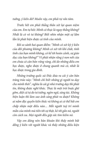 tưởng, ý kiến đó? Muốn vậy, em phải tự vấn tâm.
Trước hết em phải thẳng thắn xét lại quan niệm
của em. Em tự hỏi: Mình có thực là ngay thẳng không?
Nhất là có vô tư không? Biết nhìn nhận một sự lầm
lẫn là phát hiện được cá tính của mình.
Rồi so sánh hai quan điểm: “Mình có xét kỹ ý kiến
của đối phương không? Mình có xét tới khí chất, tính
tình của bạn mình không, có kể tới hoàn cảnh, sự giáo
dục của bạn không?” Vì phải nhận rằng ý non nớt của
em chưa có căn bản vững vàng, chỉ do những điều em
học được, nghe được ở chung quanh mà có, nhất là
học được trong gia đình.
Những trường quốc xã Đức đưa ra cái ý căn bản
trâng tráo này: “Mình chỉ biết những gì người ta dạy
cho mình thôi”, nghĩa là cái gì nhà trường dạy thì phải
tin, không được nghĩ khác. Thực là một trói buộc ghê
gớm, diệt cả tự do tư tưởng, ngôn ngữ, sáng tác. Không
biện luận thì làm sao ánh sáng phát ra được? Không
ai nắm độc quyền kiến thức và không ai có thể bắt em
chấp nhận một điều nào… Mỗi người tuỳ trí minh
mẫn của mình mà tiến tới sự thật, kẻ tới gần nó, người
còn cách xa. Mọi người đều góp sức tìm kiếm nó.
Vậy em đừng nên băn khoăn khi thấy mình bất
đồng ý kiến với người khác và thấy những điều kiện
 