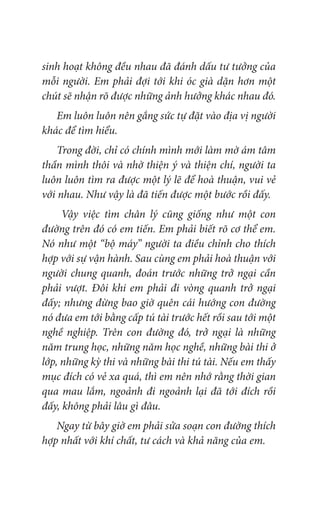 sinh hoạt không đều nhau đã đánh dấu tư tưởng của
mỗi người. Em phải đợi tới khi óc già dặn hơn một
chút sẽ nhận rõ được những ảnh hưởng khác nhau đó.
Em luôn luôn nên gắng sức tự đặt vào địa vị người
khác để tìm hiểu.
Trong đời, chỉ có chính mình mới làm mờ ám tâm
thần mình thôi và nhờ thiện ý và thiện chí, người ta
luôn luôn tìm ra được một lý lẽ để hoà thuận, vui vẻ
với nhau. Như vậy là đã tiến được một bước rồi đấy.
Vậy việc tìm chân lý cũng giống như một con
đường trên đó có em tiến. Em phải biết rõ cơ thể em.
Nó như một “bộ máy” người ta điều chỉnh cho thích
hợp với sự vận hành. Sau cùng em phải hoà thuận với
người chung quanh, đoán trước những trở ngại cần
phải vượt. Đôi khi em phải đi vòng quanh trở ngại
đấy; nhưng đừng bao giờ quên cái hướng con đường
nó đưa em tới bằng cấp tú tài trước hết rồi sau tới một
nghề nghiệp. Trên con đường đó, trở ngại là những
năm trung học, những năm học nghề, những bài thi ở
lớp, những kỳ thi và những bài thi tú tài. Nếu em thấy
mục đích có vẻ xa quá, thì em nên nhớ rằng thời gian
qua mau lắm, ngoảnh đi ngoảnh lại đã tới đích rồi
đấy, không phải lâu gì đâu.
Ngay từ bây giờ em phải sửa soạn con đường thích
hợp nhất với khí chất, tư cách và khả năng của em.
 
