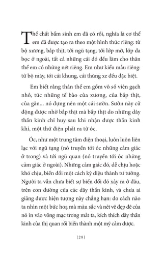 { 2 8 }
Thể chất bẩm sinh em đã có rồi, nghĩa là cơ thể
em đã được tạo ra theo một hình thức riêng: từ
bộ xương, bắp thịt, tới ngũ tạng, tới lớp mỡ, lớp da
bọc ở ngoài, tất cả những cái đó đều làm cho thân
thể em có những nét riêng. Em như kiểu mẫu riêng:
từ bộ máy, tới cái khung, cái thùng xe đều đặc biệt.
Em biết rằng thân thể em gồm vô số viên gạch
nhỏ, tức những tế bào của xương, của bắp thịt,
của gân... nó dựng nên một cái sườn. Sườn này cử
động được nhờ bắp thịt mà bắp thịt do những dây
thần kinh chỉ huy sau khi nhận được thần kinh
khí, một thứ điện phát ra từ óc.
Óc, như một trung tâm điện thoại, luôn luôn liên
lạc với ngũ tạng (nó truyền tới óc những cảm giác
ở trong) và tới ngũ quan (nó truyền tới óc những
cảm giác ở ngoài). Những cảm giác đó, dễ chịu hoặc
khó chịu, biến đổi một cách kỳ diệu thành tư tưởng.
Người ta vẫn chưa biết sự biến đổi đó xảy ra ở đâu,
trên con đường của các dây thần kinh, và chưa ai
giảng được hiện tượng này chẳng hạn: do cách nào
ta nhìn một bức hoạ mà màu sắc và nét vẽ đẹp đẽ của
nó in vào võng mạc trong mắt ta, kích thích dây thần
kinh của thị quan rồi biến thành một mỹ cảm được.
 