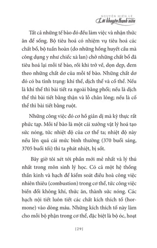 { 2 9 }
N G U Y Ễ N H I Ế N L Ê
Tất cả những tế bào đó đều làm việc và nhận thức
ăn để sống. Bộ tiêu hoá có nhiệm vụ tiêu hoá các
chất bổ, bộ tuần hoàn (do những hồng huyết cầu mà
công dụng y như chiếc xà lan) chở những chất bổ đã
tiêu hoá lại mỗi tế bào, rồi khi trở về, dọn dẹp, đem
theo những chất dơ của mỗi tế bào. Những chất dơ
đó có ba tình trạng: khí thể, dịch thể và cố thể. Nếu
là khí thể thì bài tiết ra ngoài bằng phổi; nếu là dịch
thể thì bài tiết bằng thận và lỗ chân lông; nếu là cố
thể thì bài tiết bằng ruột.
Những công việc đó cơ hồ giản dị mà kỳ thực rất
phức tạp. Mỗi tế bào là một cái xưởng vật lý hoá tạo
sức nóng, tức nhiệt độ của cơ thể ta; nhiệt độ này
nếu lên quá cái mức bình thường (370 buổi sáng,
3705 buổi tối) thì ta phát nhiệt, bị sốt.
Bây giờ tôi xét tới phần mới mẻ nhất và lý thú
nhất trong môn sinh lý học. Có cả một hệ thống
thần kinh và hạch để kiểm soát điều hoà công việc
nhiên thiêu (combustion) trong cơ thể, tức công việc
biến đổi không khí, thức ăn, thành sức nóng. Các
hạch nội tiết luôn tiết các chất kích thích tố (hor-
mone) vào dòng máu. Những kích thích tố này làm
cho mỗi bộ phận trong cơ thể, đặc biệt là bộ óc, hoạt
 