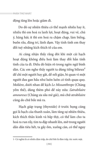 { 3 0 }
PHẦN THỨ NHẤT
động tăng lên hoặc giảm đi.
Do đó sự nhiên thiêu có thể mạnh nhiều hay ít,
nhiều thì em hoá ra lanh lợi, hoạt động, vui vẻ, chú
ý, hăng hái; ít thì em hoá ra chậm chạp, làm biếng,
buồn rầu, đãng trí, lãnh đạm. Vậy tính tình em thay
đổi tuỳ những kích thích tố của em.
Ai cũng nhận thấy rằng đôi khi một cái hạch
hoạt động không điều hoà làm thay đổi hẳn tính
tình của ta đi. Điều đó hiện rõ trong ngôn ngữ bình
dân. Các em nghe thấy người ta dùng tiếng bilieux1
để chỉ một người hay gắt, dễ nổi giận, bi quan vì một
người đau gan hầu như luôn luôn có tính quạu quọ.
Molière, dưới nhan đề kịch Le Missanthrope (Chàng
yếm thế), dùng thêm phó đề này nữa: L’atrabilaire
amoureux (Chàng ưa sầu mê gái), mà chữ atrabilaire
cũng do chữ bile mà ra.
Hạch giáp trạng (thyroide) ở trước họng cũng
gọi là hạch của thanh xuân, làm tăng sự nhiên thiêu,
kích thích thần kinh và bắp thịt, có thể làm cho ta
hoá ra run rẩy, tim ta đập nhanh lên, mỡ trong người
dần dần tiêu hết, ta gầy ốm, xuống cân, có thể nguy
1- Có nghĩa là có nhiều đảm trấp, do chữ bile là đảm trấp, tức nước mật.
 