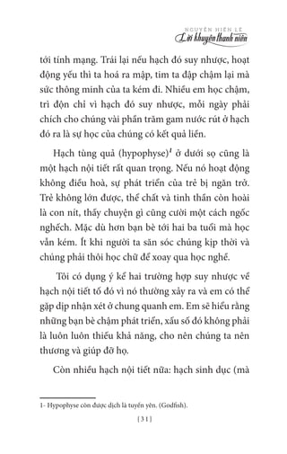 { 3 1 }
N G U Y Ễ N H I Ế N L Ê
tới tính mạng. Trái lại nếu hạch đó suy nhược, hoạt
động yếu thì ta hoá ra mập, tim ta đập chậm lại mà
sức thông minh của ta kém đi. Nhiều em học chậm,
trì độn chỉ vì hạch đó suy nhược, mỗi ngày phải
chích cho chúng vài phần trăm gam nước rút ở hạch
đó ra là sự học của chúng có kết quả liền.
Hạch tùng quả (hypophyse)1
ở dưới sọ cũng là
một hạch nội tiết rất quan trọng. Nếu nó hoạt động
không điều hoà, sự phát triển của trẻ bị ngăn trở.
Trẻ không lớn được, thể chất và tinh thần còn hoài
là con nít, thấy chuyện gì cũng cười một cách ngốc
nghếch. Mặc dù hơn bạn bè tới hai ba tuổi mà học
vẫn kém. Ít khi người ta săn sóc chúng kịp thời và
chúng phải thôi học chữ để xoay qua học nghề.
Tôi có dụng ý kể hai trường hợp suy nhược về
hạch nội tiết tố đó vì nó thường xảy ra và em có thể
gặp dịp nhận xét ở chung quanh em. Em sẽ hiểu rằng
những bạn bè chậm phát triển, xấu số đó không phải
là luôn luôn thiếu khả năng, cho nên chúng ta nên
thương và giúp đỡ họ.
Còn nhiều hạch nội tiết nữa: hạch sinh dục (mà
1- Hypophyse còn được dịch là tuyến yên. (Godfish).
 