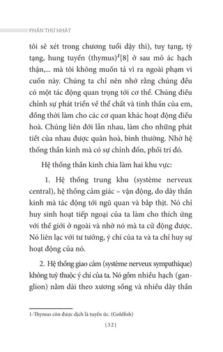 { 3 2 }
PHẦN THỨ NHẤT
tôi sẽ xét trong chương tuổi dậy thì), tuỵ tạng, tỳ
tạng, hung tuyến (thymus)1
[8] ở sau mỏ ác hạch
thận,... mà tôi không muốn tả vì ra ngoài phạm vi
cuốn này. Chúng ta chỉ nên nhớ rằng chúng đều
có một tác động quan trọng tới cơ thể. Chúng điều
chỉnh sự phát triển về thể chất và tinh thần của em,
đồng thời làm cho các cơ quan khác hoạt động điều
hoà. Chúng liên đới lẫn nhau, làm cho những phát
tiết của nhau được quân hoà, bình thường. Nhờ hệ
thống thần kinh mà có sự chỉnh đốn, phối trí đó.
Hệ thống thần kinh chia làm hai khu vực:
1. Hệ thống trung khu (système nerveux
central), hệ thống cảm giác – vận động, do dây thần
kinh mà tác động tới ngũ quan và bắp thịt. Nó chỉ
huy sinh hoạt tiếp ngoại của ta làm cho thích ứng
với thế giới ở ngoài và nhờ nó mà ta cử động được.
Nó liên lạc với tư tưởng, ý chí của ta và ta chỉ huy sự
hoạt động của nó.
2. Hệ thống giao cảm (système nerveux sympathique)
không tuỳ thuộc ý chí của ta. Nó gồm nhiều hạch (gan-
glion) nằm dài theo xương sống và nhiều dây thần
1-Thymus còn được dịch là tuyến ức. (Goldfish)
 