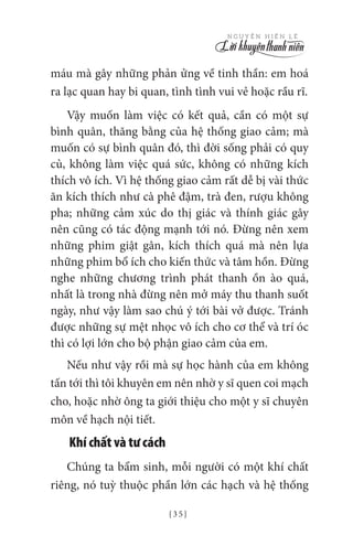 { 3 5 }
N G U Y Ễ N H I Ế N L Ê
máu mà gây những phản ửng về tinh thần: em hoá
ra lạc quan hay bi quan, tình tình vui vẻ hoặc rầu rĩ.
Vậy muốn làm việc có kết quả, cần có một sự
bình quân, thăng bằng của hệ thống giao cảm; mà
muốn có sự bình quân đó, thì đời sống phải có quy
củ, không làm việc quá sức, không có những kích
thích vô ích. Vì hệ thống giao cảm rất dễ bị vài thức
ăn kích thích như cà phê đậm, trà đen, rượu không
pha; những cảm xúc do thị giác và thính giác gây
nên cũng có tác động mạnh tới nó. Đừng nên xem
những phim giật gân, kích thích quá mà nên lựa
những phim bổ ích cho kiến thức và tâm hồn. Đừng
nghe những chương trình phát thanh ồn ào quá,
nhất là trong nhà đừng nên mở máy thu thanh suốt
ngày, như vậy làm sao chú ý tới bài vở được. Tránh
được những sự mệt nhọc vô ích cho cơ thể và trí óc
thì có lợi lớn cho bộ phận giao cảm của em.
Nếu như vậy rồi mà sự học hành của em không
tấn tới thì tôi khuyên em nên nhờ y sĩ quen coi mạch
cho, hoặc nhờ ông ta giới thiệu cho một y sĩ chuyên
môn về hạch nội tiết.
Khí chất và tư cách
Chúng ta bẩm sinh, mỗi người có một khí chất
riêng, nó tuỳ thuộc phần lớn các hạch và hệ thống
 