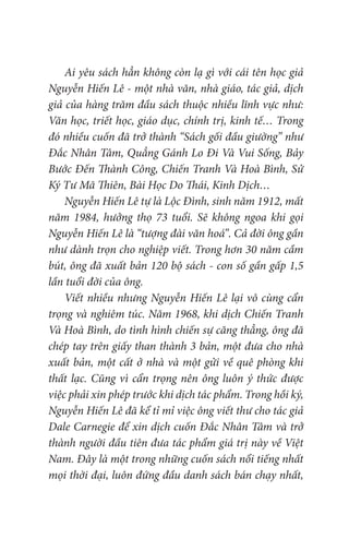 Ai yêu sách hẳn không còn lạ gì với cái tên học giả
Nguyễn Hiến Lê - một nhà văn, nhà giáo, tác giả, dịch
giả của hàng trăm đầu sách thuộc nhiều lĩnh vực như:
Văn học, triết học, giáo dục, chính trị, kinh tế… Trong
đó nhiều cuốn đã trở thành “Sách gối đầu giường” như
Đắc Nhân Tâm, Quẳng Gánh Lo Đi Và Vui Sống, Bảy
Bước Đến Thành Công, Chiến Tranh Và Hoà Bình, Sử
Ký Tư Mã Thiên, Bài Học Do Thái, Kinh Dịch…
Nguyễn Hiến Lê tự là Lộc Đình, sinh năm 1912, mất
năm 1984, hưởng thọ 73 tuổi. Sẽ không ngoa khi gọi
Nguyễn Hiến Lê là “tượng đài văn hoá”. Cả đời ông gần
như dành trọn cho nghiệp viết. Trong hơn 30 năm cầm
bút, ông đã xuất bản 120 bộ sách - con số gần gấp 1,5
lần tuổi đời của ông.
Viết nhiều nhưng Nguyễn Hiến Lê lại vô cùng cẩn
trọng và nghiêm túc. Năm 1968, khi dịch Chiến Tranh
Và Hoà Bình, do tình hình chiến sự căng thẳng, ông đã
chép tay trên giấy than thành 3 bản, một đưa cho nhà
xuất bản, một cất ở nhà và một gửi về quê phòng khi
thất lạc. Cũng vì cẩn trọng nên ông luôn ý thức được
việc phải xin phép trước khi dịch tác phẩm. Trong hồi ký,
Nguyễn Hiến Lê đã kể tỉ mỉ việc ông viết thư cho tác giả
Dale Carnegie để xin dịch cuốn Đắc Nhân Tâm và trở
thành người đầu tiên đưa tác phẩm giá trị này về Việt
Nam. Đây là một trong những cuốn sách nổi tiếng nhất
mọi thời đại, luôn đứng đầu danh sách bán chạy nhất,
 