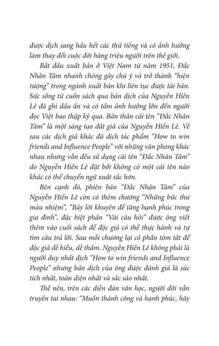 được dịch sang hầu hết các thứ tiếng và có ảnh hưởng
làm thay đổi cuộc đời hàng triệu người trên thế giới.
Bắt đầu xuất bản ở Việt Nam từ năm 1951, Đắc
Nhân Tâm nhanh chóng gây chú ý và trở thành “hiện
tượng” trong ngành xuất bản khi liên tục được tái bản.
Sức sống từ cuốn sách qua bản dịch của Nguyễn Hiến
Lê đã ghi dấu ấn và có tầm ảnh hưởng lớn đến người
đọc Việt bao thập kỷ qua. Bản thân cái tên “Đắc Nhân
Tâm” là một sáng tạo đắt giá của Nguyễn Hiến Lê. Về
sau các dịch giả khác đã dịch tác phẩm “How to win
friends and Influence People” với những văn phong khác
nhau nhưng vẫn đều sử dụng cái tên “Đắc Nhân Tâm”
do Nguyễn Hiến Lê đặt bởi không có một cái tên nào
khác có thể chuyển ngữ xuất sắc hơn.
Bên cạnh đó, phiên bản “Đắc Nhân Tâm” của
Nguyễn Hiến Lê còn có thêm chương “Những bức thư
màu nhiệm”, “Bảy lời khuyên để tăng hạnh phúc trong
gia đình”, đặc biệt phần “Vài câu hỏi” được ông viết
thêm vào cuối sách để độc giả có thể thực hành và tự
tìm câu trả lời. Sau mỗi chương lại có phần tóm tắt để
độc giả dễ hiểu, dễ thấm. Nguyễn Hiến Lê không phải là
người duy nhất dịch “How to win friends and Influence
People” nhưng bản dịch của ông được đánh giá là súc
tích nhất, toàn diện nhất và sắc sảo nhất.
Thế nên, trên các diễn đàn văn học, người đời vẫn
truyền tai nhau: “Muốn thành công và hạnh phúc, hãy
 