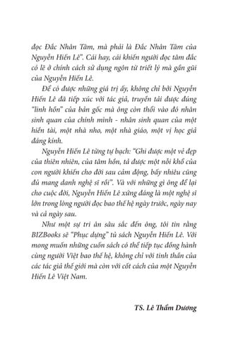 đọc Đắc Nhân Tâm, mà phải là Đắc Nhân Tâm của
Nguyễn Hiến Lê”. Cái hay, cái khiến người đọc tâm đắc
có lẽ ở chính cách sử dụng ngôn từ triết lý mà gần gũi
của Nguyễn Hiến Lê.
Để có được những giá trị ấy, không chỉ bởi Nguyễn
Hiến Lê đã tiếp xúc với tác giả, truyền tải được đúng
“linh hồn” của bản gốc mà ông còn thổi vào đó nhân
sinh quan của chính mình - nhân sinh quan của một
hiền tài, một nhà nho, một nhà giáo, một vị học giả
đáng kính.
Nguyễn Hiến Lê từng tự bạch: “Ghi được một vẻ đẹp
của thiên nhiên, của tâm hồn, tả được một nỗi khổ của
con người khiến cho đời sau cảm động, bấy nhiêu cũng
đủ mang danh nghệ sĩ rồi”. Và với những gì ông để lại
cho cuộc đời, Nguyễn Hiến Lê xứng đáng là một nghệ sĩ
lớn trong lòng người đọc bao thế hệ ngày trước, ngày nay
và cả ngày sau.
Như một sự tri ân sâu sắc đến ông, tôi tin rằng
BIZBooks sẽ “Phục dựng” tủ sách Nguyễn Hiến Lê. Với
mong muốn những cuốn sách có thể tiếp tục đồng hành
cùng người Việt bao thế hệ, không chỉ với tinh thần của
các tác giả thế giới mà còn với cốt cách của một Nguyễn
Hiến Lê Việt Nam.
TS. Lê Thẩm Dương
 