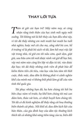 THAY LỜI TỰA
Thân ái gửi các bạn trẻ! Mấy năm nay, ai cũng
nhận rằng tinh thần của học sinh mỗi ngày mỗi
xuống. Tôi không nói là hết thảy các bạn đều như vậy,
vì tôi đã thấy những em mới mười hai mười ba tuổi
nhà nghèo, hoặc mồ côi cha mẹ, sống nhờ bà con, hễ
ở trường về là phải bỏ sách vở đó, làm hết mọi việc lặt
vặt trong nhà, từ giữ em tới nấu cơm, quét dọn, giặt
giũ, sau bữa cơm tối mới được rảnh vài giờ để học bài,
vậy mà năm nào cũng lên lớp và đậu tú tài, vào được
đại học; tôi đã thấy những sinh viên đi phát báo để
kiếm thêm tiền chi tiêu, vừa học vừa lưu tâm tới thời
cuộc, thắc mắc, đau đớn là không phải vì cảnh nghèo
khổ của mình mà vì không biết phải làm gì để cứu vãn
tình thế quốc gia.
Tôi phục những bạn đó, họ hơn chúng tôi hồi ba
bốn chục năm về trước; họ khổ hơn chúng tôi mà can
đảm hơn, tháo vát hơn, có nhiệt huyết hơn chúng tôi.
Tôi đã có đủ kinh nghiệm để thấy rằng cái hoạ thường
biến thành cái phúc. Nỗi khổ sở, đau đớn kịch liệt của
bản thân, của gia đình hay của dân tộc thường kích
thích tất cả những khả năng tiềm tàng của ta, biến đổi
 
