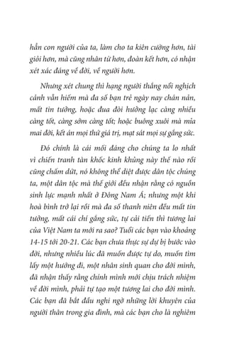 hẳn con người của ta, làm cho ta kiên cường hơn, tài
giỏi hơn, mà cũng nhân từ hơn, đoàn kết hơn, có nhận
xét xác đáng về đời, về người hơn.
Nhưng xét chung thì hạng người thắng nổi nghịch
cảnh vẫn hiếm mà đa số bạn trẻ ngày nay chán nản,
mất tin tưởng, hoặc đua đòi hưởng lạc càng nhiều
càng tốt, càng sớm càng tốt; hoặc buông xuôi mà mỉa
mai đời, kết án mọi thứ giá trị, mạt sát mọi sự gắng sức.
Đó chính là cái mối đáng cho chúng ta lo nhất
vì chiến tranh tàn khốc kinh khủng này thế nào rồi
cũng chấm dứt, nó không thể diệt được dân tộc chúng
ta, một dân tộc mà thế giới đều nhận rằng có nguồn
sinh lực mạnh nhất ở Đông Nam Á; nhưng một khi
hoà bình trở lại rồi mà đa số thanh niên đều mất tin
tưởng, mất cái chí gắng sức, tự cải tiến thì tương lai
của Việt Nam ta mới ra sao? Tuổi các bạn vào khoảng
14-15 tới 20-21. Các bạn chưa thực sự dự bị bước vào
đời, nhưng nhiều lúc đã muốn được tự do, muốn tìm
lấy một hướng đi, một nhân sinh quan cho đời mình,
đã nhận thấy rằng chính mình mới chịu trách nhiệm
về đời mình, phải tự tạo một tương lai cho đời mình.
Các bạn đã bắt đầu nghi ngờ những lời khuyên của
người thân trong gia đình, mà các bạn cho là nghiêm
 