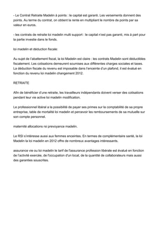 - Le Contrat Retraite Madelin à points : le capital est garanti. Les versements donnent des
points. Au terme du contrat, on obtient la rente en multipliant le nombre de points par sa
valeur en euros.
- les contrats de retraite loi madelin multi support : le capital n’est pas garanti, mis à part pour
la partie investie dans le fonds.
loi madelin et déduction fiscale:
Au sujet de l’abattement fiscal, la loi Madelin est claire : les contrats Madelin sont déductibles
fiscalement. Les cotisations demeurent soumises aux différentes charges sociales et taxes.
La déduction fiscale du revenu est imposable dans l’enceinte d’un plafond, il est évalué en
fonction du revenu loi madelin changement 2012.
RETRAITE
Afin de bénéficier d’une retraite, les travailleurs indépendants doivent verser des cotisations
pendant leur vie active loi madelin modification.
Le professionnel libéral a la possibilité de payer ses primes sur la comptabilité de sa propre
entreprise, table de mortalité loi madelin et percevoir les remboursements de sa mutuelle sur
son compte personnel.
maternité allocations rsi prevoyance madelin.
Le RSI s’intéresse aussi aux femmes enceintes. En termes de complémentaire santé, la loi
Madelin la loi madelin en 2012 offre de nombreux avantages intéressants.
assurance vie ou loi madelin le tarif de l'assurance profession libérale est évalué en fonction
de l’activité exercée, de l'occupation d'un local, de la quantité de collaborateurs mais aussi
des garanties souscrites.
 