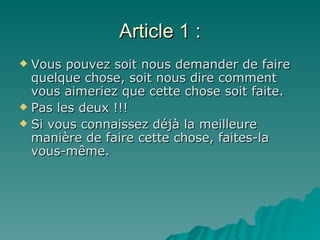 Article 1 : Vous pouvez soit nous demander de faire quelque chose, soit nous dire comment vous aimeriez que cette chose soit faite.  Pas les deux !!! Si vous connaissez déjà la meilleure manière de faire cette chose, faites-la vous-même. 