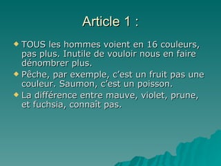 Article 1 : TOUS les hommes voient en 16 couleurs, pas plus. Inutile de vouloir nous en faire dénombrer plus. Pêche, par exemple, c’est un fruit pas une couleur. Saumon, c’est un poisson. La différence entre mauve, violet, prune, et fuchsia, connaît pas. 
