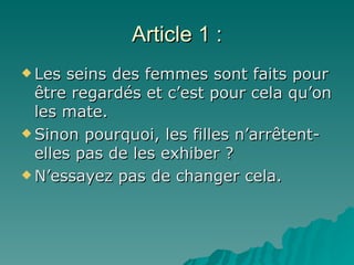 Article 1 : Les seins des femmes sont faits pour être regardés et c’est pour cela qu’on les mate.  Sinon pourquoi, les filles n’arr êtent-elles pas de les exhiber ?   N’essayez pas de changer cela. 