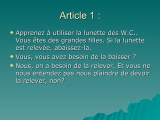Article 1 : Apprenez à utiliser la lunette des W.C.. Vous êtes des grandes filles. Si la lunette est relevée, abaissez-la.  Vous, vous avez besoin de la baisser ?  Nous, on a besoin de la relever. Et vous ne nous entendez pas nous plaindre de devoir la relever, non? 
