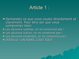 Article 1 : Demandez ce que vous voulez directement et clairement. Pour être sûr que vous compreniez bien: Les allusions subtiles, on ne comprend pas ! Les allusions claires, on ne comprend pas ! Les allusions évidentes, on ne comprend pas ! DITES-LE ! UN POINT, C’EST TOUT! 