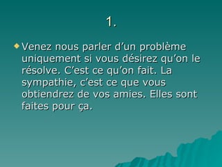 1. Venez nous parler d’un problème uniquement si vous désirez qu’on le résolve. C’est ce qu’on fait. La sympathie, c’est ce que vous obtiendrez de vos amies. Elles sont faites pour ça. 