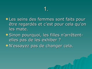 1. Les seins des femmes sont faits pour être regardés et c’est pour cela qu’on les mate.  Sinon pourquoi, les filles n’arr êtent-elles pas de les exhiber ?   N’essayez pas de changer cela. 