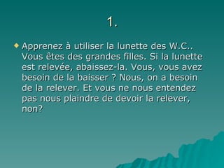 1. Apprenez à utiliser la lunette des W.C.. Vous êtes des grandes filles. Si la lunette est relevée, abaissez-la. Vous, vous avez besoin de la baisser ? Nous, on a besoin de la relever. Et vous ne nous entendez pas nous plaindre de devoir la relever, non? 