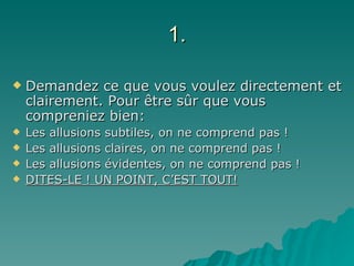 1. Demandez ce que vous voulez directement et clairement. Pour être sûr que vous compreniez bien: Les allusions subtiles, on ne comprend pas ! Les allusions claires, on ne comprend pas ! Les allusions évidentes, on ne comprend pas ! DITES-LE ! UN POINT, C’EST TOUT! 