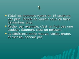 1.1.
 TOUS les hommes voient en 16 couleurs,TOUS les hommes voient en 16 couleurs,
pas plus. Inutile de vouloir nous en fairepas plus. Inutile de vouloir nous en faire
dénombrer plus.dénombrer plus.
 Pêche, par exemple, c’est un fruit pas unePêche, par exemple, c’est un fruit pas une
couleur. Saumon, c’est un poisson.couleur. Saumon, c’est un poisson.
 La différence entre mauve, violet, prune,La différence entre mauve, violet, prune,
et fuchsia, connaît pas.et fuchsia, connaît pas.
 