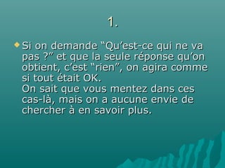 1.1.
 Si on demande “Qu’est-ce qui ne vaSi on demande “Qu’est-ce qui ne va
pas ?” et que la seule réponse qu’onpas ?” et que la seule réponse qu’on
obtient, c’est “rien”, on agira commeobtient, c’est “rien”, on agira comme
si tout était OK.si tout était OK.
On sait que vous mentez dans cesOn sait que vous mentez dans ces
cas-là, mais on a aucune envie decas-là, mais on a aucune envie de
chercher à en savoir plus.chercher à en savoir plus.
 