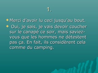 1.1.
 Merci d’avoir lu ceci jusqu’au bout.Merci d’avoir lu ceci jusqu’au bout.
 Oui, je sais, je vais devoir coucherOui, je sais, je vais devoir coucher
sur le canapé ce soir, mais saviez-sur le canapé ce soir, mais saviez-
vous que les hommes ne détestentvous que les hommes ne détestent
pas ça. En fait, ils considèrent celapas ça. En fait, ils considèrent cela
comme du camping.comme du camping.
 