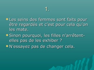 1.1.
 Les seins des femmes sont faits pourLes seins des femmes sont faits pour
être regardés et c’est pour cela qu’onêtre regardés et c’est pour cela qu’on
les mate.les mate.
 Sinon pourquoi, les filles n’arrSinon pourquoi, les filles n’arrêtent-êtent-
elles pas de les exhiber ?elles pas de les exhiber ?
 N’essayez pas de changer cela.N’essayez pas de changer cela.
 