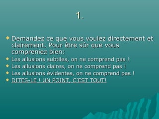 1.1.
 Demandez ce que vous voulez directement etDemandez ce que vous voulez directement et
clairement. Pour être sûr que vousclairement. Pour être sûr que vous
compreniez bien:compreniez bien:
 Les allusions subtiles, on ne comprend pas !Les allusions subtiles, on ne comprend pas !
 Les allusions claires, on ne comprend pas !Les allusions claires, on ne comprend pas !
 Les allusions évidentes, on ne comprend pas !Les allusions évidentes, on ne comprend pas !
 DITES-LE ! UN POINT, C’EST TOUT!DITES-LE ! UN POINT, C’EST TOUT!
 