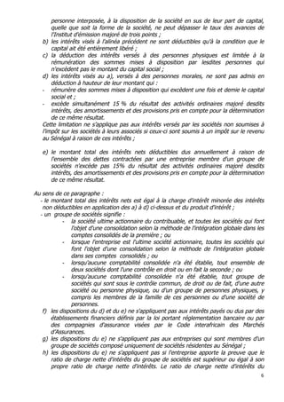 6	
  
	
  
personne interposée, à la disposition de la société en sus de leur part de capital,
quelle que soit la forme de la société, ne peut dépasser le taux des avances de
l'Institut d'émission majoré de trois points ;
b) les intérêts visés à l'alinéa précédent ne sont déductibles qu'à la condition que le
capital ait été entièrement libéré ;
c) la déduction des intérêts versés à des personnes physiques est limitée à la
rémunération des sommes mises à disposition par lesdites personnes qui
n'excèdent pas le montant du capital social ;
d) les intérêts visés au a), versés à des personnes morales, ne sont pas admis en
déduction à hauteur de leur montant qui :
- rémunère des sommes mises à disposition qui excèdent une fois et demie le capital
social et ;
- excède simultanément 15 % du résultat des activités ordinaires majoré desdits
intérêts, des amortissements et des provisions pris en compte pour la détermination
de ce même résultat.
Cette limitation ne s’applique pas aux intérêts versés par les sociétés non soumises à
l’impôt sur les sociétés à leurs associés si ceux-ci sont soumis à un impôt sur le revenu
au Sénégal à raison de ces intérêts ;
e) le montant total des intérêts nets déductibles dus annuellement à raison de
l'ensemble des dettes contractées par une entreprise membre d'un groupe de
sociétés n'excède pas 15% du résultat des activités ordinaires majoré desdits
intérêts, des amortissements et des provisions pris en compte pour la détermination
de ce même résultat.
Au sens de ce paragraphe :
- le montant total des intérêts nets est égal à la charge d'intérêt minorée des intérêts
non déductibles en application des a) à d) ci-dessus et du produit d'intérêt ;
- un groupe de sociétés signifie :
- la société ultime actionnaire du contribuable, et toutes les sociétés qui font
l'objet d'une consolidation selon la méthode de l'intégration globale dans les
comptes consolidés de la première ; ou
- lorsque l'entreprise est l'ultime société actionnaire, toutes les sociétés qui
font l'objet d'une consolidation selon la méthode de l'intégration globale
dans ses comptes consolidés ; ou
- lorsqu'aucune comptabilité consolidée n'a été établie, tout ensemble de
deux sociétés dont l'une contrôle en droit ou en fait la seconde ; ou
- lorsqu'aucune comptabilité consolidée n'a été établie, tout groupe de
sociétés qui sont sous le contrôle commun, de droit ou de fait, d'une autre
société ou personne physique, ou d'un groupe de personnes physiques, y
compris les membres de la famille de ces personnes ou d'une société de
personnes.
f) les dispositions du d) et du e) ne s'appliquent pas aux intérêts payés ou dus par des
établissements financiers définis par la loi portant réglementation bancaire ou par
des compagnies d'assurance visées par le Code interafricain des Marchés
d’Assurances.
g) les dispositions du e) ne s'appliquent pas aux entreprises qui sont membres d'un
groupe de sociétés composé uniquement de sociétés résidentes au Sénégal ;
h) les dispositions du e) ne s'appliquent pas si l'entreprise apporte la preuve que le
ratio de charge nette d'intérêts du groupe de sociétés est supérieur ou égal à son
propre ratio de charge nette d'intérêts. Le ratio de charge nette d'intérêts du
 