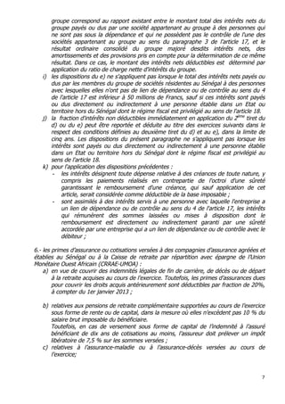 7	
  
	
  
groupe correspond au rapport existant entre le montant total des intérêts nets du
groupe payés ou dus par une société appartenant au groupe à des personnes qui
ne sont pas sous la dépendance et qui ne possèdent pas le contrôle de l'une des
sociétés appartenant au groupe au sens du paragraphe 3 de l'article 17, et le
résultat ordinaire consolidé du groupe majoré desdits intérêts nets, des
amortissements et des provisions pris en compte pour la détermination de ce même
résultat. Dans ce cas, le montant des intérêts nets déductibles est déterminé par
application du ratio de charge nette d'intérêts du groupe.
i) les dispositions du e) ne s'appliquent pas lorsque le total des intérêts nets payés ou
dus par les membres du groupe de sociétés résidentes au Sénégal à des personnes
avec lesquelles elles n'ont pas de lien de dépendance ou de contrôle au sens du 4
de l'article 17 est inférieur à 50 millions de Francs, sauf si ces intérêts sont payés
ou dus directement ou indirectement à une personne établie dans un Etat ou
territoire hors du Sénégal dont le régime fiscal est privilégié au sens de l'article 18.
j) la fraction d'intérêts non déductibles immédiatement en application du 2ème
tiret du
d) ou du e) peut être reportée et déduite au titre des exercices suivants dans le
respect des conditions définies au deuxième tiret du d) et au e), dans la limite de
cinq ans. Les dispositions du présent paragraphe ne s’appliquent pas lorsque les
intérêts sont payés ou dus directement ou indirectement à une personne établie
dans un Etat ou territoire hors du Sénégal dont le régime fiscal est privilégié au
sens de l'article 18.
k) pour l'application des dispositions précédentes :
- les intérêts désignent toute dépense relative à des créances de toute nature, y
compris les paiements réalisés en contrepartie de l'octroi d'une sûreté
garantissant le remboursement d'une créance, qui sauf application de cet
article, serait considérée comme déductible de la base imposable ;
- sont assimilés à des intérêts servis à une personne avec laquelle l'entreprise a
un lien de dépendance ou de contrôle au sens du 4 de l'article 17, les intérêts
qui rémunèrent des sommes laissées ou mises à disposition dont le
remboursement est directement ou indirectement garanti par une sûreté
accordée par une entreprise qui a un lien de dépendance ou de contrôle avec le
débiteur ;
6.- les primes d’assurance ou cotisations versées à des compagnies d’assurance agréées et
établies au Sénégal ou à la Caisse de retraite par répartition avec épargne de l’Union
Monétaire Ouest Africain (CRRAE-UMOA) :
a) en vue de couvrir des indemnités légales de fin de carrière, de décès ou de départ
à la retraite acquises au cours de l’exercice. Toutefois, les primes d’assurances dues
pour couvrir les droits acquis antérieurement sont déductibles par fraction de 20%,
à compter du 1er janvier 2013 ;
b) relatives aux pensions de retraite complémentaire supportées au cours de l’exercice
sous forme de rente ou de capital, dans la mesure où elles n’excèdent pas 10 % du
salaire brut imposable du bénéficiaire.
Toutefois, en cas de versement sous forme de capital de l’indemnité à l’assuré
bénéficiant de dix ans de cotisations au moins, l’assureur doit prélever un impôt
libératoire de 7,5 % sur les sommes versées ;
c) relatives à l’assurance-maladie ou à l’assurance-décès versées au cours de
l’exercice;
 