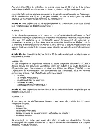 8	
  
	
  
Pour être déductibles, les cotisations ou primes visées aux a), b) et c) du 6 du présent
article doivent bénéficier à l’ensemble ou à une ou plusieurs catégories de personnel.
Le montant des primes relatives aux pensions de retraite complémentaire ou l’assurance-
décès mentionnées aux b) et c), ne peut excéder, en cas de cumul pour un même
employé, 10 % du salaire brut imposable du bénéficiaire ; »
Article 34.- Les dispositions du paragraphe premier du 1 de l’article 19 du code susvisé
sont remplacées par les dispositions suivantes :
« Article 19.-
1.- les plus-values provenant de la cession en cours d'exploitation des éléments de l'actif
immobilisé ne sont pas comprises dans le bénéfice imposable de l'exercice au cours duquel
elles ont été réalisées si le contribuable prend l'engagement de réinvestir en
immobilisations autres que financières dans les entreprises installées au Sénégal dont il a
la propriété, avant l'expiration d'un délai de 3 ans à partir de la clôture de cet exercice une
somme égale au montant de ces plus-values ajoutées au prix de revient des éléments
cédés. »
Article 35.- Les dispositions du 2 de l’article 30 du code susvisé sont remplacées par les
dispositions suivantes :
« Article 30.-
2.- Les entreprises et organismes relevant du cadre comptable dénommé SYSCOHADA
doivent joindre les documents comptables visés par l’article 8 de l’Acte Uniforme de
l’Organisation pour l’Harmonisation du Droit des Affaires en Afrique (OHADA) portant
Organisation et Harmonisation des Comptabilités des Entreprises, sous les réserves
prévues aux articles 11 et 13 dudit Acte uniforme, à savoir :
- le bilan ;
- le compte de résultats ;
- le tableau de flux de trésorerie ;
- les notes annexes ;
- l’état supplémentaire statistique. »
Article 36.- Les dispositions du 4 de l’article 31 du code susvisé sont remplacées par les
dispositions suivantes :
« Article 31.-
4. Les banques, les établissements financiers sont tenus de produire les documents
comptables ci-après :
-­‐ le bilan ;
-­‐ le hors-bilan ;
-­‐ le compte de résultat ;
-­‐ la fiche annuelle de renseignements - affectation du résultat ;
-­‐ les notes annexes.
Ils remettent, en outre, une copie des états annuels sur l’exploitation bancaire
accompagnés du rapport d’activité et du rapport du ou des commissaires aux comptes
déposés à l’institut d’émission.
 
