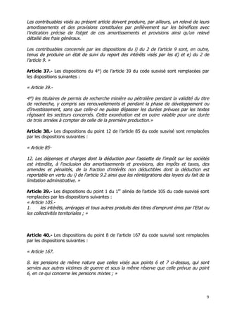 9	
  
	
  
Les contribuables visés au présent article doivent produire, par ailleurs, un relevé de leurs
amortissements et des provisions constituées par prélèvement sur les bénéfices avec
l’indication précise de l’objet de ces amortissements et provisions ainsi qu’un relevé
détaillé des frais généraux.
Les contribuables concernés par les dispositions du i) du 2 de l’article 9 sont, en outre,
tenus de produire un état de suivi du report des intérêts visés par les d) et e) du 2 de
l’article 9. »
Article 37.- Les dispositions du 4°) de l’article 39 du code susvisé sont remplacées par
les dispositions suivantes :
« Article 39.-
4°) les titulaires de permis de recherche minière ou pétrolière pendant la validité du titre
de recherche, y compris ses renouvellements et pendant la phase de développement ou
d’investissement, sans que celle-ci ne puisse dépasser les durées prévues par les textes
régissant les secteurs concernés. Cette exonération est en outre valable pour une durée
de trois années à compter de celle de la première production.»
Article 38.- Les dispositions du point 12 de l’article 85 du code susvisé sont remplacées
par les dispositions suivantes :
« Article 85-
12. Les dépenses et charges dont la déduction pour l’assiette de l’impôt sur les sociétés
est interdite, à l’exclusion des amortissements et provisions, des impôts et taxes, des
amendes et pénalités, de la fraction d'intérêts non déductibles dont la déduction est
reportable en vertu du i) de l’article 9.2 ainsi que les réintégrations des loyers du fait de la
limitation administrative. »
Article 39.- Les dispositions du point 1 du 1er
alinéa de l’article 105 du code susvisé sont
remplacées par les dispositions suivantes :
« Article 105.-
1. les intérêts, arrérages et tous autres produits des titres d'emprunt émis par l'Etat ou
les collectivités territoriales ; »
Article 40.- Les dispositions du point 8 de l’article 167 du code susvisé sont remplacées
par les dispositions suivantes :
« Article 167.
8. les pensions de même nature que celles visés aux points 6 et 7 ci-dessus, qui sont
servies aux autres victimes de guerre et sous la même réserve que celle prévue au point
6, en ce qui concerne les pensions mixtes ; »
 