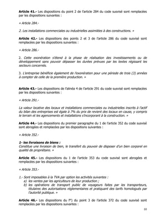10	
  
	
  
Article 41.- Les dispositions du point 2 de l’article 284 du code susvisé sont remplacées
par les dispositions suivantes :
« Article 284.-
2. Les installations commerciales ou industrielles assimilées à des constructions. »
Article 42.- Les dispositions des points 2 et 3 de l’article 286 du code susvisé sont
remplacées par les dispositions suivantes :
« Article 286.-
2. Cette exonération s’étend à la phase de réalisation des investissements ou de
développement sans pouvoir dépasser les durées prévues par les textes régissant les
secteurs concernés.
3. L’entreprise bénéficie également de l’exonération pour une période de trois (3) années
à compter de celle de la première production. »
Article 43.- Les dispositions de l’alinéa 4 de l’article 291 du code susvisé sont remplacées
par les dispositions suivantes :
« Article 291.-
La valeur locative des locaux et installations commerciales ou industrielles inscrits à l’actif
du bilan des entreprises est égale à 7% du prix de revient des locaux en cause, y compris
le terrain et les agencements et installations s’incorporant à la construction. »
Article 44.- Les dispositions du premier paragraphe du 1 de l’article 352 du code susvisé
sont abrogées et remplacées par les dispositions suivantes :
« Article 352.-
1- les livraisons de biens :
Constitue une livraison de bien, le transfert du pouvoir de disposer d’un bien corporel en
qualité de propriétaire. »
Article 45.- Les dispositions du 1 de l’article 353 du code susvisé sont abrogées et
remplacées par les dispositions suivantes :
« Article 353.-
1.- Sont imposables à la TVA par option les activités suivantes :
a) les ventes par les agriculteurs de leur production ;
b) les opérations de transport public de voyageurs faites par les transporteurs,
titulaires des autorisations réglementaires et pratiquant des tarifs homologués par
l’autorité publique. »
Article 46.- Les dispositions du f°) du point 3 de l’article 372 du code susvisé sont
remplacées par les dispositions suivantes :
 