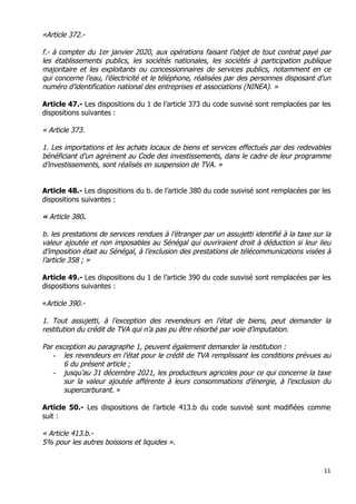 11	
  
	
  
«Article 372.-
f.- à compter du 1er janvier 2020, aux opérations faisant l’objet de tout contrat payé par
les établissements publics, les sociétés nationales, les sociétés à participation publique
majoritaire et les exploitants ou concessionnaires de services publics, notamment en ce
qui concerne l’eau, l’électricité et le téléphone, réalisées par des personnes disposant d’un
numéro d’identification national des entreprises et associations (NINEA). »
Article 47.- Les dispositions du 1 de l’article 373 du code susvisé sont remplacées par les
dispositions suivantes :
« Article 373.
1. Les importations et les achats locaux de biens et services effectués par des redevables
bénéficiant d’un agrément au Code des investissements, dans le cadre de leur programme
d’investissements, sont réalisés en suspension de TVA. »
Article 48.- Les dispositions du b. de l’article 380 du code susvisé sont remplacées par les
dispositions suivantes :
« Article 380.
b. les prestations de services rendues à l’étranger par un assujetti identifié à la taxe sur la
valeur ajoutée et non imposables au Sénégal qui ouvriraient droit à déduction si leur lieu
d’imposition était au Sénégal, à l’exclusion des prestations de télécommunications visées à
l’article 358 ; »
Article 49.- Les dispositions du 1 de l’article 390 du code susvisé sont remplacées par les
dispositions suivantes :
«Article 390.-
1. Tout assujetti, à l’exception des revendeurs en l’état de biens, peut demander la
restitution du crédit de TVA qui n’a pas pu être résorbé par voie d’imputation.
Par exception au paragraphe 1, peuvent également demander la restitution :
- les revendeurs en l’état pour le crédit de TVA remplissant les conditions prévues au
6 du présent article ;
- jusqu’au 31 décembre 2021, les producteurs agricoles pour ce qui concerne la taxe
sur la valeur ajoutée afférente à leurs consommations d’énergie, à l’exclusion du
supercarburant. »
Article 50.- Les dispositions de l’article 413.b du code susvisé sont modifiées comme
suit :
« Article 413.b.-
5% pour les autres boissons et liquides ».
 