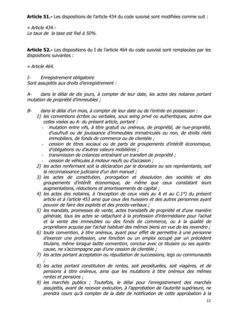 12	
  
	
  
Article 51.- Les dispositions de l’article 434 du code susvisé sont modifiées comme suit :
« Article 434.-
Le taux de la taxe est fixé à 50%.
Article 52.- Les dispositions du I de l’article 464 du code susvisé sont remplacées par les
dispositions suivantes :
« Article 464.
I- Enregistrement obligatoire
Sont assujettis aux droits d’enregistrement :
A- dans le délai de dix jours, à compter de leur date, les actes des notaires portant
mutation de propriété d’immeubles ;
B- dans le délai d’un mois, à compter de leur date ou de l’entrée en possession :
1) les conventions écrites ou verbales, sous seing privé ou authentiques, autres que
celles visées au A- du présent article, portant :
- mutation entre vifs, à titre gratuit ou onéreux, de propriété, de nue-propriété,
d’usufruit ou de jouissance d’immeubles immatriculés ou non, de droits réels
immobiliers, de fonds de commerce ou de clientèle ;
- cession de titres sociaux ou de parts de groupements d’intérêt économique,
d’obligations ou d’autres valeurs mobilières ;
- transmission de créances entraînant un transfert de propriété ;
- cession de véhicules à moteur neufs ou d’occasion ;
2) les actes renfermant soit la déclaration par le donataire ou ses représentants, soit
la reconnaissance judiciaire d'un don manuel ;
3) les actes de constitution, prorogation et dissolution des sociétés et des
groupements d’intérêt économique, de même que ceux constatant leurs
augmentations, réductions et amortissements de capital ;
4) les actes des notaires, à l’exception de ceux visés au A et au C.1°) du présent
article et à l’article 453 ainsi que ceux des huissiers et des autres personnes ayant
pouvoir de faire des exploits et des procès-verbaux ;
5) les mandats, promesses de vente, actes translatifs de propriété et d'une manière
générale, tous les actes se rattachant à la profession d'intermédiaire pour l'achat
et la vente des immeubles ou des fonds de commerce, ou à la qualité de
propriétaire acquise par l'achat habituel des mêmes biens en vue de les revendre ;
6) toute convention, à titre onéreux, ayant pour effet de permettre à une personne
d’exercer une profession, une fonction ou un emploi occupé par un précédent
titulaire, même lorsque ladite convention, conclue avec ce titulaire ou ses ayants-
cause, ne s’accompagne pas d’une cession de clientèle ;
7) les actes portant acceptation ou répudiation de successions, legs ou communautés
;
8) les actes portant constitution de rentes, soit perpétuelles, soit viagères, et de
pensions à titre onéreux, ainsi que les mutations à titre onéreux des mêmes
rentes et pensions ;
9) les marchés publics ; Toutefois, le délai pour l’enregistrement des marchés
assujettis, avant de recevoir exécution, à l’approbation de l’autorité supérieure, ne
prendra cours qu’à compter de la date de notification de cette approbation à la
 