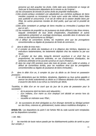 13	
  
	
  
personne qui doit acquitter les droits. Cette date sera mentionnée en marge de
l’acte par le fonctionnaire dépositaire de la minute ou de l’original ;
10) les concessions de brevets et autres droits de propriété intellectuelle ;
11)les procès-verbaux constatant une adjudication aux enchères publiques de biens
meubles corporels ou incorporels ou toute autre vente des mêmes biens faites
avec publicité et concurrence. Il en est de même de la cession desdits biens par
l’Etat, les autres personnes morales de droit public, quel que soit le procédé de
vente ;
12)les actes constatant un partage de biens meubles ou immeubles à quelque titre
que ce soit ;
13) les mutations de propriété ou de jouissance de droits afférent à des titres miniers,
lesquels s’entendent de tous droits d’exploration, d’exploitation et autres
autorisations présentant un avantage économique, accordés dans le domaine des
mines ou des hydrocarbures au Sénégal ;
14) à défaut de conventions écrites, les mutations ainsi que les prorogations
conventionnelles ou légales de jouissance de fonds de commerce ;
C- dans le délai de trois mois :
1) à compter du décès des testateurs et à la diligence des héritiers, légataires ou
exécuteurs testamentaires, les testaments déposés chez les notaires ou par eux
reçus ;
2) à compter de leur date, lorsqu’ils donnent ouverture à un droit fixe ou
proportionnel, les sentences arbitrales, en cas d’ordonnance d’exéquatur, les
sentences arbitrales et les accords survenus en cours d’instance ;
3) dans les vingt (20) premiers jours des mois de janvier, avril, juillet et octobre, à
défaut de conventions écrites, pour les mutations ainsi que les prorogations
conventionnelles ou légales de jouissance de biens immeubles ;
D- dans le délai d’un an, à compter du jour du décès ou de l’envoi en possession
provisoire :
1) les déclarations que les héritiers, donataires, légataires ou tous autres appelés à
exercer les droits subordonnés au décès ou à l’absence déclarée d’un individu, ont
à souscrire des biens à eux échus ou transmis par décès.
Toutefois, le délai d’un an ne court que du jour de la prise de possession pour la
succession :
- de la personne dont les biens sont séquestrés ;
- d'un militaire, d'un marin ou d'un employé civil décédé en service hors du
Sénégal;
- recueillie en indivision avec l'Etat ;
2) les successions de droit sénégalais ou d’un étranger domicilié au Sénégal portant
sur des titres, créances et, généralement, toutes valeurs mobilières étrangères. »
Article 53.- Les dispositions du point 5 de l’article 466 du code susvisé sont remplacées
par les dispositions suivantes :
« Art. 466.-
5. les marchés de toute nature passés par les établissements publics de santé ou pour
leur compte ;»
 
