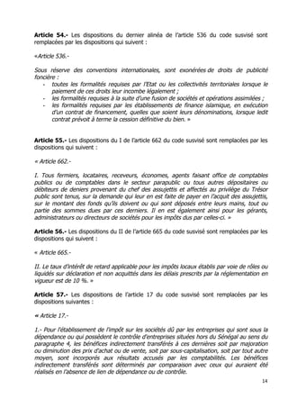 14	
  
	
  
Article 54.- Les dispositions du dernier alinéa de l’article 536 du code susvisé sont
remplacées par les dispositions qui suivent :
«Article 536.-
Sous réserve des conventions internationales, sont exonérées de droits de publicité
foncière :
- toutes les formalités requises par l’Etat ou les collectivités territoriales lorsque le
paiement de ces droits leur incombe légalement ;
- les formalités requises à la suite d’une fusion de sociétés et opérations assimilées ;
- les formalités requises par les établissements de finance islamique, en exécution
d’un contrat de financement, quelles que soient leurs dénominations, lorsque ledit
contrat prévoit à terme la cession définitive du bien. »
Article 55.- Les dispositions du I de l’article 662 du code susvisé sont remplacées par les
dispositions qui suivent :
« Article 662.-
I. Tous fermiers, locataires, receveurs, économes, agents faisant office de comptables
publics ou de comptables dans le secteur parapublic ou tous autres dépositaires ou
débiteurs de deniers provenant du chef des assujettis et affectés au privilège du Trésor
public sont tenus, sur la demande qui leur en est faite de payer en l’acquit des assujettis,
sur le montant des fonds qu’ils doivent ou qui sont déposés entre leurs mains, tout ou
partie des sommes dues par ces derniers. Il en est également ainsi pour les gérants,
administrateurs ou directeurs de sociétés pour les impôts dus par celles-ci. »
Article 56.- Les dispositions du II de l’article 665 du code susvisé sont remplacées par les
dispositions qui suivent :
« Article 665.-
II. Le taux d’intérêt de retard applicable pour les impôts locaux établis par voie de rôles ou
liquidés sur déclaration et non acquittés dans les délais prescrits par la réglementation en
vigueur est de 10 %. »
Article 57.- Les dispositions de l’article 17 du code susvisé sont remplacées par les
dispositions suivantes :
« Article 17.-
1.- Pour l'établissement de l'impôt sur les sociétés dû par les entreprises qui sont sous la
dépendance ou qui possèdent le contrôle d'entreprises situées hors du Sénégal au sens du
paragraphe 4, les bénéfices indirectement transférés à ces dernières soit par majoration
ou diminution des prix d'achat ou de vente, soit par sous-capitalisation, soit par tout autre
moyen, sont incorporés aux résultats accusés par les comptabilités. Les bénéfices
indirectement transférés sont déterminés par comparaison avec ceux qui auraient été
réalisés en l’absence de lien de dépendance ou de contrôle.
 