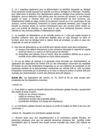 15	
  
	
  
2.- Le 1 s’applique également pour la détermination du bénéfice imposable au Sénégal
d’une personne morale exerçant son activité à la fois au Sénégal et à l’étranger. Toutefois,
pour déterminer le bénéfice d’un établissement stable au Sénégal d’une personne morale
étrangère, aucune déduction n’est admise pour les sommes qui seraient, le cas échéant,
payées ou dues, à d’autres titres que le remboursement de frais encourus, par
l'établissement stable au siège central de la personne morale ou à l’un quelconque de ses
bureaux, comme redevances, honoraires ou autres paiements similaires, pour l’usage de
brevets ou d’autres droits, ou comme commissions pour des services précis rendus ou
pour une activité de direction ou, sauf dans le cas d’une entreprise bancaire, comme
intérêts sur des sommes prêtées à l’établissement stable.
3.- La condition de dépendance ou de contrôle prévue au 1 n'est pas exigée lorsque le
transfert s'effectue avec des entreprises établies dans un Etat étranger ou dans un
territoire situé hors du Sénégal dont le régime fiscal est privilégié, ou dans un pays non
coopératif, au sens de l'article 18.
4.- Des liens de dépendance ou de contrôle sont réputés exister entre deux entreprises :
a) lorsque l'une détient directement ou par personne interposée la majorité du capital
social de l'autre ou y exerce en fait le pouvoir de décision ;
b) lorsqu'elles sont placées l'une et l'autre, dans les conditions définies au a, sous le
contrôle d'une même entreprise ou d’une même personne.
5.- En cas de défaut de réponse à la demande écrite formulée par l’administration, en
application des dispositions de l’article 570 sur des informations concernant les modalités
de fixation du prix des transactions intragroupe ou en cas d'absence de production ou de
production partielle de la documentation mentionnée aux articles 638 et 639, les bases
d'imposition concernées par la demande ou la mise en demeure prévue à l'article 638 sont
évaluées par l'administration à partir des éléments dont elle dispose. »
Article 58.- Les dispositions des articles 74, 75, 78,79 et 82 du code susvisé sont
remplacées par les dispositions suivantes :
« Article 74.-
1.- Il est établi un régime de fiscalité dénommé contribution globale foncière, représentatif
des impôts et taxes ci-après :
- Impôt sur les revenus fonciers ;
- Impôt du minimum fiscal ;
- Contribution foncière des propriétés bâties ;
- Contribution forfaitaire à la charge des employeurs.
2.- La contribution globale foncière est perçue au profit du budget de l’Etat et de ceux des
communes. »
«Article 75.- Assujettis à la contribution globale foncière
1.- Peuvent opter pour leur assujettissement à la contribution globale foncière, les
personnes physiques ainsi que les associés personnes physiques des sociétés civiles
immobilières dont le montant brut locatif annuel n’excède pas trente (30) millions de
francs.
 