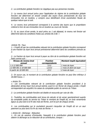 16	
  
	
  
2.- La contribution globale foncière ne s’applique pas aux personnes morales.
3.- Le revenu brut annuel prévu pour l’application du régime de la contribution globale
foncière est déterminé en tenant compte des loyers bruts prévisionnels de tous les
immeubles mis en location, y compris ceux bénéficiant d’une exonération fiscale de
quelque nature que ce soit.
4.- Le revenu brut prévisionnel correspond à la somme des loyers que le propriétaire
s’attend à tirer de ses immeubles mis en location au cours de l’année.
5.- Si, au cours d’une année, le seuil prévu au 1 est dépassé, le revenu net foncier est
déterminé dans les conditions fixées aux articles 66 à 68. »
«Article 78.- Taux
1.- L’impôt dû par les contribuables relevant de la contribution globale foncière correspond
à une fraction du loyer brut annuel prévisionnel déterminé dans les conditions prévues au
2.
2.- La fraction du loyer brut annuel à payer au titre de la contribution globale foncière est
fixée comme suit :
Niveau de revenu brut
annuel
Fraction
correspondante
Montant impôt équivalent
1 à 12 000 000 1/12 1 mois de loyer
12 000 001 à 18 000 000 1,5/12 1 mois et demi de loyer
A partir de 18 000 001 2/12 2 mois de loyer
3.- En aucun cas, le montant de la contribution globale foncière ne peut être inférieur à
30.000 francs. »
« Article 79.-
1.- Les contribuables relevant de la contribution globale foncière procèdent à la
déclaration de leur loyer brut annuel estimé, avant le 1er février de chaque année. L’impôt
correspondant est acquitté à la caisse du comptable public du service du Trésor.
2.- La contribution globale foncière est établie et recouvrée par voie de rôle.
3.- Toutefois, les contribuables sont tenus de calculer et de verser spontanément auprès
du comptable public du service du Trésor le montant de l’impôt dû, en trois versements
égaux au plus tard à la fin des mois de février, avril et juin de chaque année.
4.- Les contribuables qui le souhaitent peuvent s’acquitter de l’impôt dû en un seul
paiement au plus tard à la fin du mois de février. »
« Article 82.- Décharge - Réduction
1.- En cas de vacance d’immeuble, l’assujetti à la contribution globale foncière peut
obtenir la décharge ou la réduction de sa contribution, lorsque :
 