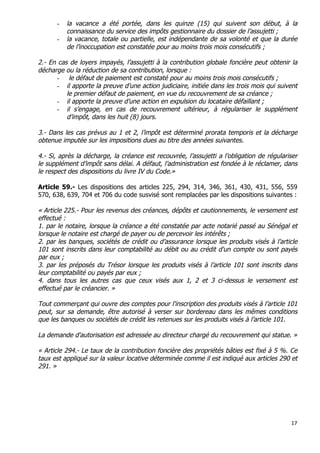 17	
  
	
  
- la vacance a été portée, dans les quinze (15) qui suivent son début, à la
connaissance du service des impôts gestionnaire du dossier de l’assujetti ;
- la vacance, totale ou partielle, est indépendante de sa volonté et que la durée
de l’inoccupation est constatée pour au moins trois mois consécutifs ;
2.- En cas de loyers impayés, l’assujetti à la contribution globale foncière peut obtenir la
décharge ou la réduction de sa contribution, lorsque :
- le défaut de paiement est constaté pour au moins trois mois consécutifs ;
- il apporte la preuve d’une action judiciaire, initiée dans les trois mois qui suivent
le premier défaut de paiement, en vue du recouvrement de sa créance ;
- il apporte la preuve d’une action en expulsion du locataire défaillant ;
- il s’engage, en cas de recouvrement ultérieur, à régulariser le supplément
d’impôt, dans les huit (8) jours.
3.- Dans les cas prévus au 1 et 2, l’impôt est déterminé prorata temporis et la décharge
obtenue imputée sur les impositions dues au titre des années suivantes.
4.- Si, après la décharge, la créance est recouvrée, l’assujetti a l’obligation de régulariser
le supplément d’impôt sans délai. A défaut, l’administration est fondée à le réclamer, dans
le respect des dispositions du livre IV du Code.»
Article 59.- Les dispositions des articles 225, 294, 314, 346, 361, 430, 431, 556, 559
570, 638, 639, 704 et 706 du code susvisé sont remplacées par les dispositions suivantes :
« Article 225.- Pour les revenus des créances, dépôts et cautionnements, le versement est
effectué :
1. par le notaire, lorsque la créance a été constatée par acte notarié passé au Sénégal et
lorsque le notaire est chargé de payer ou de percevoir les intérêts ;
2. par les banques, sociétés de crédit ou d’assurance lorsque les produits visés à l’article
101 sont inscrits dans leur comptabilité au débit ou au crédit d'un compte ou sont payés
par eux ;
3. par les préposés du Trésor lorsque les produits visés à l’article 101 sont inscrits dans
leur comptabilité ou payés par eux ;
4. dans tous les autres cas que ceux visés aux 1, 2 et 3 ci-dessus le versement est
effectué par le créancier. »
Tout commerçant qui ouvre des comptes pour l'inscription des produits visés à l’article 101
peut, sur sa demande, être autorisé à verser sur bordereau dans les mêmes conditions
que les banques ou sociétés de crédit les retenues sur les produits visés à l’article 101.
La demande d'autorisation est adressée au directeur chargé du recouvrement qui statue. »
« Article 294.- Le taux de la contribution foncière des propriétés bâties est fixé à 5 %. Ce
taux est appliqué sur la valeur locative déterminée comme il est indiqué aux articles 290 et
291. »
 