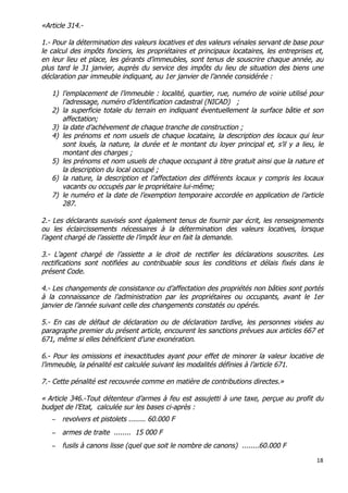 18	
  
	
  
«Article 314.-
1.- Pour la détermination des valeurs locatives et des valeurs vénales servant de base pour
le calcul des impôts fonciers, les propriétaires et principaux locataires, les entreprises et,
en leur lieu et place, les gérants d’immeubles, sont tenus de souscrire chaque année, au
plus tard le 31 janvier, auprès du service des impôts du lieu de situation des biens une
déclaration par immeuble indiquant, au 1er janvier de l’année considérée :
1) l’emplacement de l’immeuble : localité, quartier, rue, numéro de voirie utilisé pour
l’adressage, numéro d’identification cadastral (NICAD) ;
2) la superficie totale du terrain en indiquant éventuellement la surface bâtie et son
affectation;
3) la date d’achèvement de chaque tranche de construction ;
4) les prénoms et nom usuels de chaque locataire, la description des locaux qui leur
sont loués, la nature, la durée et le montant du loyer principal et, s’il y a lieu, le
montant des charges ;
5) les prénoms et nom usuels de chaque occupant à titre gratuit ainsi que la nature et
la description du local occupé ;
6) la nature, la description et l’affectation des différents locaux y compris les locaux
vacants ou occupés par le propriétaire lui-même;
7) le numéro et la date de l’exemption temporaire accordée en application de l’article
287.
2.- Les déclarants susvisés sont également tenus de fournir par écrit, les renseignements
ou les éclaircissements nécessaires à la détermination des valeurs locatives, lorsque
l’agent chargé de l’assiette de l’impôt leur en fait la demande.
3.- L’agent chargé de l’assiette a le droit de rectifier les déclarations souscrites. Les
rectifications sont notifiées au contribuable sous les conditions et délais fixés dans le
présent Code.
4.- Les changements de consistance ou d’affectation des propriétés non bâties sont portés
à la connaissance de l’administration par les propriétaires ou occupants, avant le 1er
janvier de l’année suivant celle des changements constatés ou opérés.
5.- En cas de défaut de déclaration ou de déclaration tardive, les personnes visées au
paragraphe premier du présent article, encourent les sanctions prévues aux articles 667 et
671, même si elles bénéficient d’une exonération.
6.- Pour les omissions et inexactitudes ayant pour effet de minorer la valeur locative de
l’immeuble, la pénalité est calculée suivant les modalités définies à l’article 671.
7.- Cette pénalité est recouvrée comme en matière de contributions directes.»
« Article 346.-Tout détenteur d’armes à feu est assujetti à une taxe, perçue au profit du
budget de l’Etat, calculée sur les bases ci-après :
− revolvers et pistolets ........ 60.000 F
− armes de traite ........ 15 000 F
− fusils à canons lisse (quel que soit le nombre de canons) ........60.000 F
 
