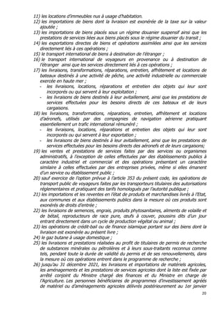 20	
  
	
  
11) les locations d’immeubles nus à usage d’habitation.
12) les importations de biens dont la livraison est exonérée de la taxe sur la valeur
ajoutée ;
13) les importations de biens placés sous un régime douanier suspensif ainsi que les
prestations de services liées aux biens placés sous le régime douanier du transit ;
14) les exportations directes de biens et opérations assimilées ainsi que les services
directement liés à ces opérations ;
15) le transport international de biens à destination de l’étranger ;
16) le transport international de voyageurs en provenance ou à destination de
l’étranger ainsi que les services directement liés à ces opérations ;
17) les livraisons, transformations, réparations, entretien, affrètement et locations de
bateaux destinés à une activité de pêche, une activité industrielle ou commerciale
exercée en haute mer ;
- les livraisons, locations, réparations et entretien des objets qui leur sont
incorporés ou qui servent à leur exploitation ;
- les livraisons de biens destinés à leur avitaillement, ainsi que les prestations de
services effectuées pour les besoins directs de ces bateaux et de leurs
cargaisons.
18) les livraisons, transformations, réparations, entretien, affrètement et locations
d’aéronefs, utilisés par des compagnies de navigation aérienne pratiquant
essentiellement un trafic international rémunéré ;
- les livraisons, locations, réparations et entretien des objets qui leur sont
incorporés ou qui servent à leur exportation ;
- les livraisons de biens destinés à leur avitaillement, ainsi que les prestations de
services effectuées pour les besoins directs des aéronefs et de leurs cargaisons;
19) les ventes et prestations de services faites par des services ou organismes
administratifs, à l’exception de celles effectuées par des établissements publics à
caractère industriel et commercial et des opérations présentant un caractère
similaire à celles effectuées par des entreprises privées, même si elles émanent
d’un service ou établissement public ;
20) sauf exercice de l’option prévue à l’article 353 du présent code, les opérations de
transport public de voyageurs faites par les transporteurs titulaires des autorisations
réglementaires et pratiquant des tarifs homologués par l’autorité publique ;
21) les importations et les reventes en l’état de produits et marchandises livrés à l’Etat,
aux communes et aux établissements publics dans la mesure où ces produits sont
exonérés de droits d’entrée ;
22) les livraisons de semences, engrais, produits phytosanitaires, aliments de volaille et
de bétail, reproducteurs de race pure, œufs à couver, poussins dits d’un jour
entrant directement dans un cycle de production végétal ou animal ;
23) les opérations de crédit-bail ou de finance islamique portant sur des biens dont la
livraison est exonérée au présent livre ;
24) le gaz butane à usage domestique ;
25) les livraisons et prestations réalisées au profit de titulaires de permis de recherche
de substances minérales ou pétrolières et à leurs sous-traitants reconnus comme
tels, pendant toute la durée de validité du permis et de ses renouvellements, dans
la mesure où ces opérations entrent dans le programme de recherche ;
26) jusqu’au 31 décembre 2021, les livraisons et importations de matériels agricoles,
les aménagements et les prestations de services agricoles dont la liste est fixée par
arrêté conjoint du Ministre chargé des finances et du Ministre en charge de
l’Agriculture. Les personnes bénéficiaires de programmes d’investissement agréés
de matériel ou d’aménagements agricoles délivrés postérieurement au 1er janvier
 